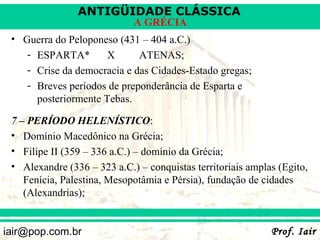 ANTIGÜIDADE CLÁSSICA
                             A GRÉCIA
 • Guerra do Peloponeso (431 – 404 a.C.)
    - ESPARTA*        X      ATENAS;
    - Crise da democracia e das Cidades-Estado gregas;
    - Breves períodos de preponderância de Esparta e
      posteriormente Tebas.

 7 – PERÍODO HELENÍSTICO:
 • Domínio Macedônico na Grécia;
 • Filipe II (359 – 336 a.C.) – domínio da Grécia;
 • Alexandre (336 – 323 a.C.) – conquistas territoriais amplas (Egito,
    Fenícia, Palestina, Mesopotâmia e Pérsia), fundação de cidades
    (Alexandrias);


iair@pop.com.br                                              Prof. Iair
 