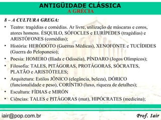 ANTIGÜIDADE CLÁSSICA
                               A GRÉCIA
 8 – A CULTURA GREGA:
 • Teatro: tragédias e comédias. Ar livre, utilização de máscaras e coros,
    atores homens. ÉSQUILO, SÓFOCLES e EURÍPEDES (tragédias) e
    ARISTÓFONES (comédias);
 • História: HERÓDOTO (Guerras Médicas), XENOFONTE e TUCÍDIDES
    (Guerra do Peloponeso);
 • Poesia: HOMERO (Ilíada e Odisséia), PÍNDARO (Jogos Olímpicos);
 • Filosofia: TALES, PITÁGORAS, PROTÁGORAS, SÓCRATES,
    PLATÃO e ARISTÓTELES;
 • Arquitetura: Estilos JÔNICO (elegância, beleza), DÓRICO
    (funcionalidade e peso), CORÍNTIO (luxo, riqueza de detalhes);
 • Escultura: FÍDIAS e MIRÓN
 • Ciências: TALES e PITÁGORAS (mat), HIPÓCRATES (medicina);


iair@pop.com.br                                                 Prof. Iair
 