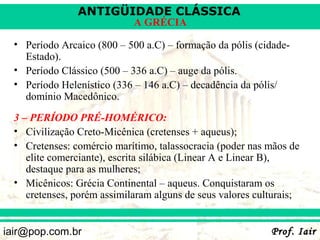 ANTIGÜIDADE CLÁSSICA
                             A GRÉCIA

  • Período Arcaico (800 – 500 a.C) – formação da pólis (cidade-
    Estado).
  • Período Clássico (500 – 336 a.C) – auge da pólis.
  • Período Helenístico (336 – 146 a.C) – decadência da pólis/
    domínio Macedônico.
  3 – PERÍODO PRÉ-HOMÉRICO:
  • Civilização Creto-Micênica (cretenses + aqueus);
  • Cretenses: comércio marítimo, talassocracia (poder nas mãos de
     elite comerciante), escrita silábica (Linear A e Linear B),
     destaque para as mulheres;
  • Micênicos: Grécia Continental – aqueus. Conquistaram os
     cretenses, porém assimilaram alguns de seus valores culturais;


iair@pop.com.br                                             Prof. Iair
 