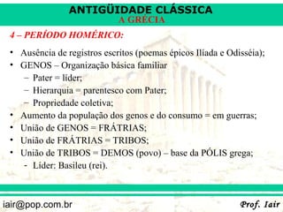 ANTIGÜIDADE CLÁSSICA
                             A GRÉCIA
 4 – PERÍODO HOMÉRICO:
 • Ausência de registros escritos (poemas épicos Ilíada e Odisséia);
 • GENOS – Organização básica familiar
    – Pater = líder;
    – Hierarquia = parentesco com Pater;
    – Propriedade coletiva;
 • Aumento da população dos genos e do consumo = em guerras;
 • União de GENOS = FRÁTRIAS;
 • União de FRÁTRIAS = TRIBOS;
 • União de TRIBOS = DEMOS (povo) – base da PÓLIS grega;
    - Líder: Basileu (rei).



iair@pop.com.br                                              Prof. Iair
 