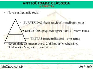 ANTIGÜIDADE CLÁSSICA
                            A GRÉCIA
  • Nova configuração social:


                EUPÁTRIDAS (bem nascidos) – melhores terras

                  GEORGÓIS (pequenos agricultores) – piores terras

                      THETAS (marginalizados) – sem terras
  • Necessidade de terras provoca 2ª diáspora (Mediterrâneo
    Ocidental) – Magna Grécia e Ibéria.




iair@pop.com.br                                               Prof. Iair
 