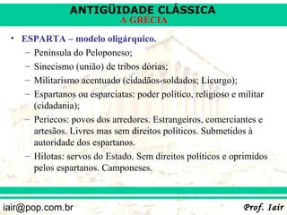 ANTIGÜIDADE CLÁSSICA
                             A GRÉCIA
 • ESPARTA – modelo oligárquico.
    – Península do Peloponeso;
    – Sinecismo (união) de tribos dórias;
    – Militarismo acentuado (cidadãos-soldados; Licurgo);
    – Espartanos ou esparciatas: poder político, religioso e militar
      (cidadania);
    – Periecos: povos dos arredores. Estrangeiros, comerciantes e
      artesãos. Livres mas sem direitos políticos. Submetidos à
      autoridade dos espartanos.
    – Hilotas: servos do Estado. Sem direitos políticos e oprimidos
      pelos espartanos. Camponeses.



iair@pop.com.br                                              Prof. Iair
 