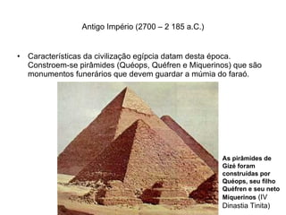 Antigo Império (2700 – 2 185 a.C.) Características da civilização egípcia datam desta época. Constroem-se pirâmides (Quéops, Quéfren e Miquerinos) que são monumentos funerários que devem guardar a múmia do faraó. As pirâmides de Gizé foram construídas por Quéops, seu filho Quéfren e seu neto Miquerinos  (IV Dinastia Tinita) 