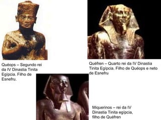 Quéops – Segundo rei da IV Dinastia Tinita Egípcia. Filho de Esnefru. Quéfren – Quarto rei da IV Dinastia Tinita Egípcia. Filho de Quéops e neto de Esnefru Miquerinos – rei da IV Dinastia Tinita egípcia, filho de Quéfren  