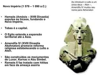 Novo Império (1 570 – 1 090 a.C.) Hamsés (Amósis – XVIII Dinastia) expulsa os hicsos, fundando o Novo Império.  Tebas é a capital.  O Egito estende a expansão territorial até a Ásia.  Amenófis IV (XVIII Dinastia Akehnaton) promove reforma religiosa estabelecendo o culto a Aton.  São construídos os monumentos de Luxor, Karnac e Abu Simbel. Ramsés II faz tratado com hititas em face da ameaça assíria Ao introduzir o culto a um único deus – Aton –, Amenófis IV mudou seu nome para Akhenaton  