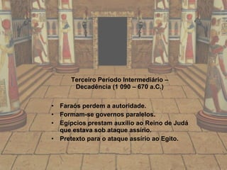 Terceiro   Período Intermediário – Decadência (1 090 – 670 a.C.) Faraós perdem a autoridade. Formam-se governos paralelos. Egípcios prestam auxílio ao Reino de Judá que estava sob ataque assírio. Pretexto para o ataque assírio ao Egito. 