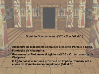 Domínio Greco-romano (332 a.C. – 642 d.C.) Alexandre da Macedônia conquista o Império Persa e o Egito. Fundação de Alexandria. Governam os Ptolomeus (Lágidas) até 30 a.C. com a morte de Cleópatra.  O Egito passa a ser uma província do Império Romano, até a época do domínio árabe-muçulmano (642 d.C.) 