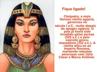 Fique ligado! Cleópatra, a mais famosa rainha egípcia, governou no século I a.C., muito depois do apogeu egípcio. O país já havia sido invadido pelos persas (525 a.C.) e pelo exército greco-macedônio (332 a.C.). A rainha aliou-se ao Império Romano, mantendo relações amorosas com Júlio César e Marco Antônio.  