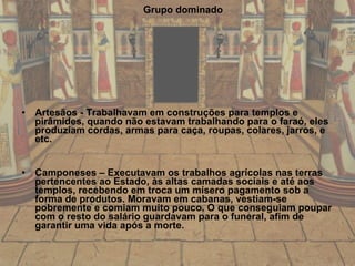 Grupo dominado Artesãos - Trabalhavam em construções para templos e pirâmides, quando não estavam trabalhando para o faraó, eles produziam cordas, armas para caça, roupas, colares, jarros, e etc. Camponeses – Executavam os trabalhos agrícolas nas terras pertencentes ao Estado, às altas camadas sociais e até aos templos, recebendo em troca um mísero pagamento sob a forma de produtos. Moravam em cabanas, vestiam-se pobremente e comiam muito pouco. O que conseguiam poupar com o resto do salário guardavam para o funeral, afim de garantir uma vida após a morte. 
