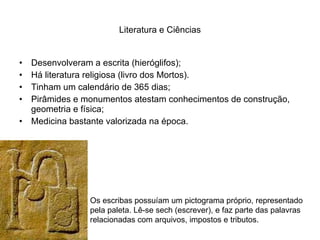 Literatura e Ciências Desenvolveram a escrita (hieróglifos); Há literatura religiosa (livro dos Mortos). Tinham um calendário de 365 dias; Pirâmides e monumentos atestam conhecimentos de construção, geometria e física; Medicina bastante valorizada na época. Os escribas possuíam um pictograma próprio, representado pela paleta. Lê-se sech (escrever), e faz parte das palavras relacionadas com arquivos, impostos e tributos. 