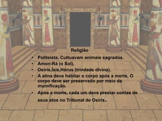 Religião   Politeísta. Cultuavam animais sagrados. Amon-Rá (o Sol),  Osíris,Ísis,Hórus (trindade divina). A alma deve habitar o corpo após a morte. O corpo deve ser preservado por meio da mumificação. Após a morte, cada um deve prestar contas de seus atos no Tribunal de Osíris . 