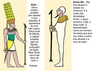 Ptah –  Deus criador, protetor dos artistas e dos artesãos. É representado com três cetros. Deus local de Mênfis, a capital fundada pelo rei Menés, unificador do Egito. Mais tarde, veio a ser deus de todo o Estado.   Amón-Rá  – Rei dos deuses e criador do Universo. É a união das divindades: Amón, o deus-carneiro, e Rá, o deus solar. É representado como um homem de barba que leva nas mãos o cetro dos deuses e a cruz de asas.  