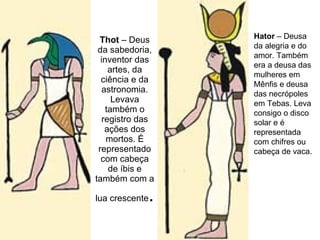 Thot  – Deus da sabedoria, inventor das artes, da ciência e da astronomia. Levava também o registro das ações dos mortos. É representado com cabeça de íbis e também com a lua crescente .  Hator  – Deusa da alegria e do amor. Também era a deusa das mulheres em Mênfis e deusa das necrópoles em Tebas. Leva consigo o disco solar e é representada com chifres ou cabeça de vaca. 