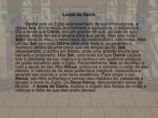 Lenda de Osíris Osíris  veio ao Egito acompanhado de sua irmã-esposa, a deusa  Ísis . Ele ensinou aos homens a agricultura, a metalurgia... Diz a lenda que  Osíris , era um grande rei que, ao lado de sua esposa, trazia fartura e alegria para sua gente. Mas seu irmão  Set (o deus do mau, o vento seco do deserto)ficou com inveja. Mas um dia  Set  convidou  Osíris  para uma festa e, enganando-o, fechou-o dentro de uma caixa que ele lançou ao rio.  Ísis , desesperada, o achou em Biblos, onde uma grande árvore que retivera o prisioneiro. Mas  Set , uma noite em que  Osíris  caçava sob a claridade da lua, matou-o e cortou-o em quatorze pedaços, os quais espalhou pelo o Egito. Pacientemente,  Ísis  os recolheu e com a ajuda do seu filho  Hórus , juntou-os e compôs o corpo do seu marido, e valendo-se de seus poderosos mágicos, ressuscitou-o levando seu marido a uma nova existência. Para vingar o pai,  Hórus , seu filho enfrentou e venceu seu maldoso tio, passando a ocupar o trono do Egito. Do  Deus Hórus , descenderam todos os faraós!.. A  lenda de Osíris , explica a origem dos faraós de modo a reforçar a idéia de que eles eram deuses 