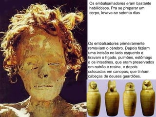 Os embalsamadores eram bastante habilidosos. Pra se preparar um corpo, levava-se setenta dias  Os embalsadores primeiramente removiam o cérebro. Depois faziam uma incisão no lado esquerdo e tiravam o fígado, pulmões, estômago e os intestinos, que eram preservados em natrão e resina, e depois colocadas em canopos, que tinham cabeças de deuses guardiões. 