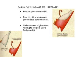 Período Pré-Dinástico (4 300 – 3 220 a.C.) Período pouco conhecido.  País divididos em nomos, governados por nomarcas. Unificaram-se originando o Alto Egito (sul) e o Baixo Egito (norte) 