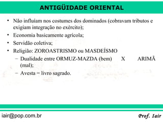 ANTIGÜIDADE ORIENTAL
• Não influíam nos costumes dos dominados (cobravam tributos e
exigiam integração no exército);
• Economia basicamente agrícola;
• Servidão coletiva;
• Religião: ZOROASTRISMO ou MASDEÍSMO
– Dualidade entre ORMUZ-MAZDA (bem)
X
ARIMÃ
(mal);
– Avesta = livro sagrado.

iair@pop.com.br

Prof. Iair

 