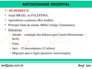 ANTIGÜIDADE ORIENTAL
7 - OS HEBREUS:
• Atual ISRAEL ou PALESTINA;
• Agricultores e pastores (Rio Jordão);
• Principal fonte de estudo: Bíblia (Antigo Testamento);
• Patriarcas:
– Abraão – condução dos hebreus para Canaã (Monoteísmo –
Iavé);
– Isaac;
– Jacó – 12 descendentes (12 tribos);
– Migração para o Egito (posterior escravização);

iair@pop.com.br

Prof. Iair

 