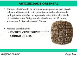 ANTIGÜIDADE ORIENTAL
• Cultura: identificação de movimentos de planetas, previsão de
eclipses, diferenciação entre planetas e estrelas, domínio da
multiplicação, divisão, raiz quadrada, raiz cúbica, divisão da
circunferência em 360 graus, divisão do ano em 12 meses,
semana em 7 dias e dias com 12 horas;
• Maiores contribuições:
- ESCRITA CUNEIFORME
- CÓDIGO DE LEIS.

iair@pop.com.br

Prof. Iair

 