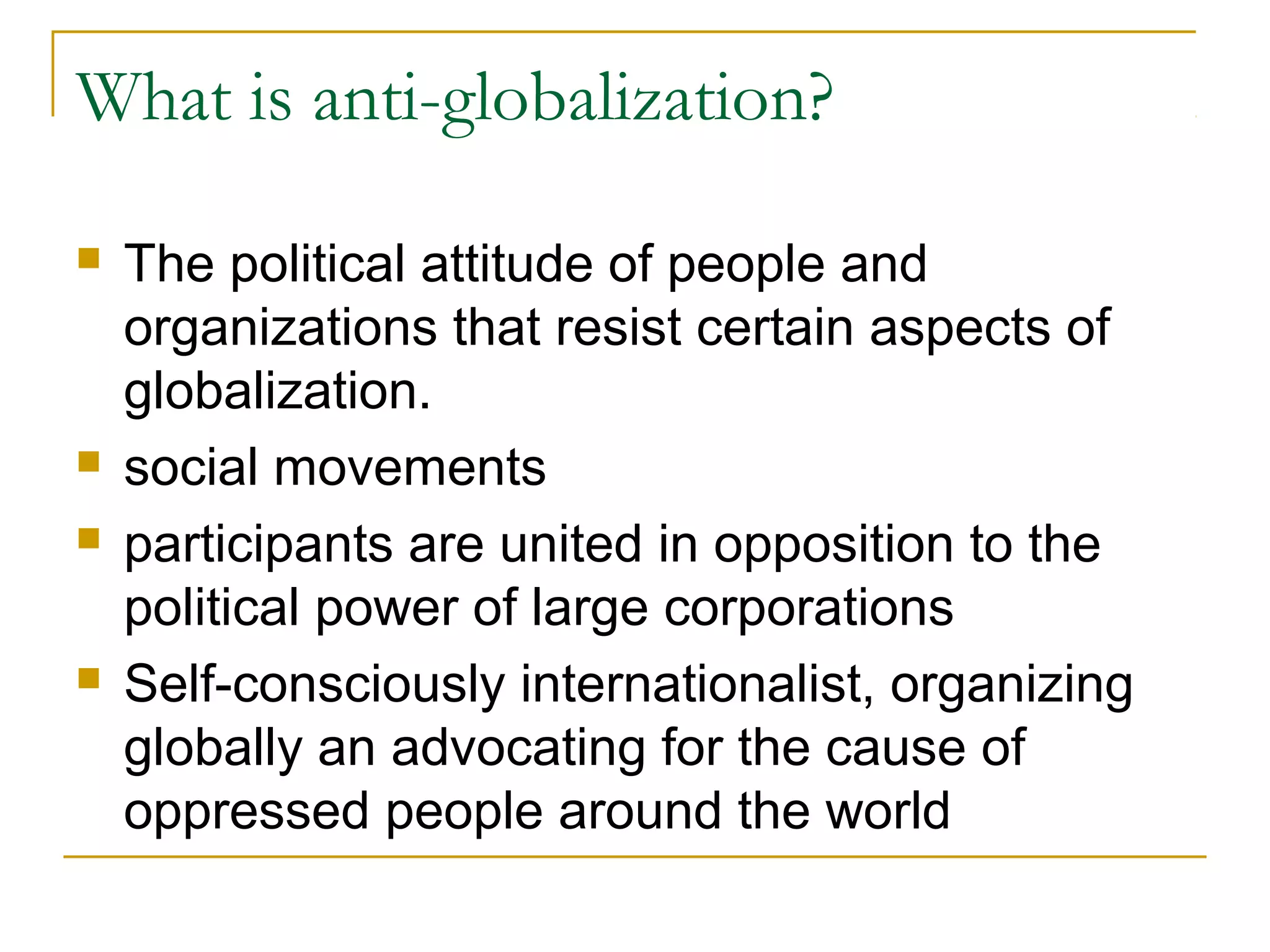 What is anti-globalization?
 The political attitude of people and
organizations that resist certain aspects of
globalization.
 social movements
 participants are united in opposition to the
political power of large corporations
 Self-consciously internationalist, organizing
globally an advocating for the cause of
oppressed people around the world
 
