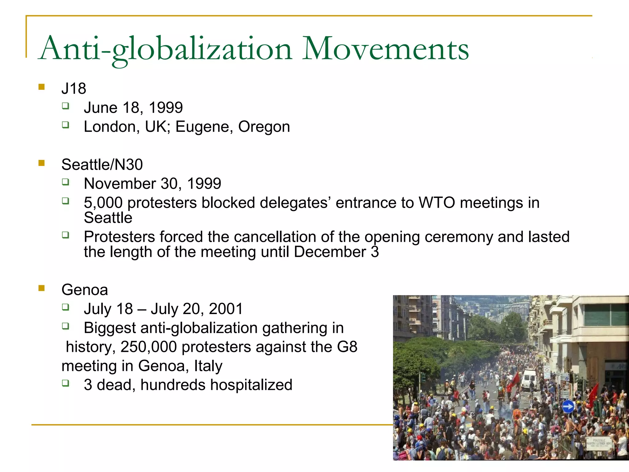 Anti-globalization Movements
 J18
 June 18, 1999
 London, UK; Eugene, Oregon
 Seattle/N30
 November 30, 1999
 5,000 protesters blocked delegates’ entrance to WTO meetings in
Seattle
 Protesters forced the cancellation of the opening ceremony and lasted
the length of the meeting until December 3
 Genoa
 July 18 – July 20, 2001
 Biggest anti-globalization gathering in
history, 250,000 protesters against the G8
meeting in Genoa, Italy
 3 dead, hundreds hospitalized
 