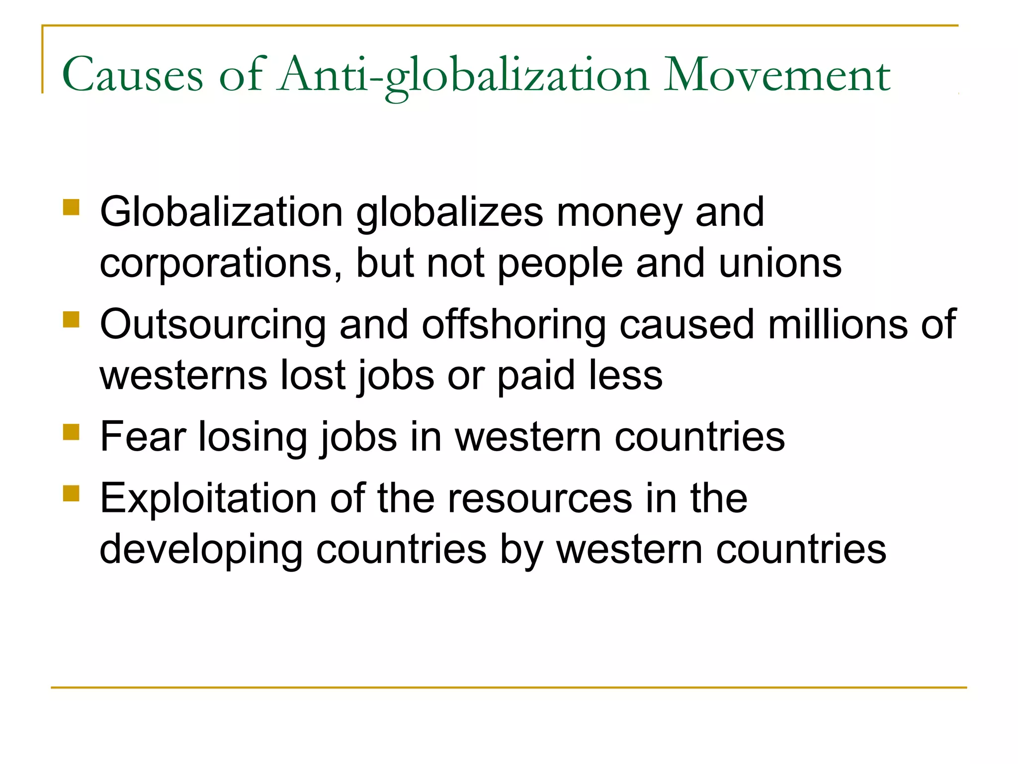 Causes of Anti-globalization Movement
 Globalization globalizes money and
corporations, but not people and unions
 Outsourcing and offshoring caused millions of
westerns lost jobs or paid less
 Fear losing jobs in western countries
 Exploitation of the resources in the
developing countries by western countries
 