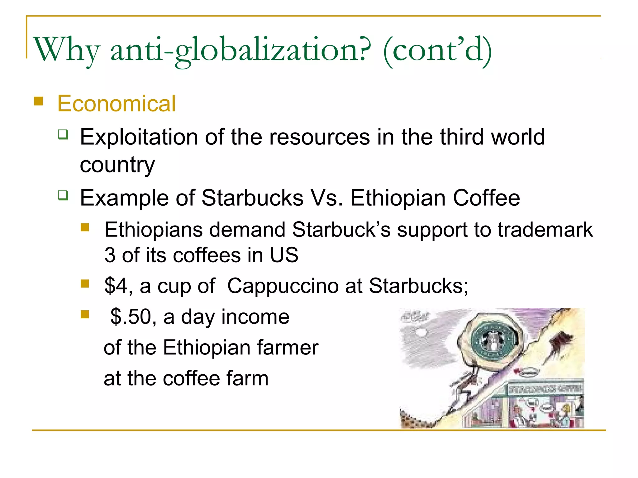 Why anti-globalization? (cont’d)
 Economical
 Exploitation of the resources in the third world
country
 Example of Starbucks Vs. Ethiopian Coffee
 Ethiopians demand Starbuck’s support to trademark
3 of its coffees in US
 $4, a cup of Cappuccino at Starbucks;
 $.50, a day income
of the Ethiopian farmer
at the coffee farm
 