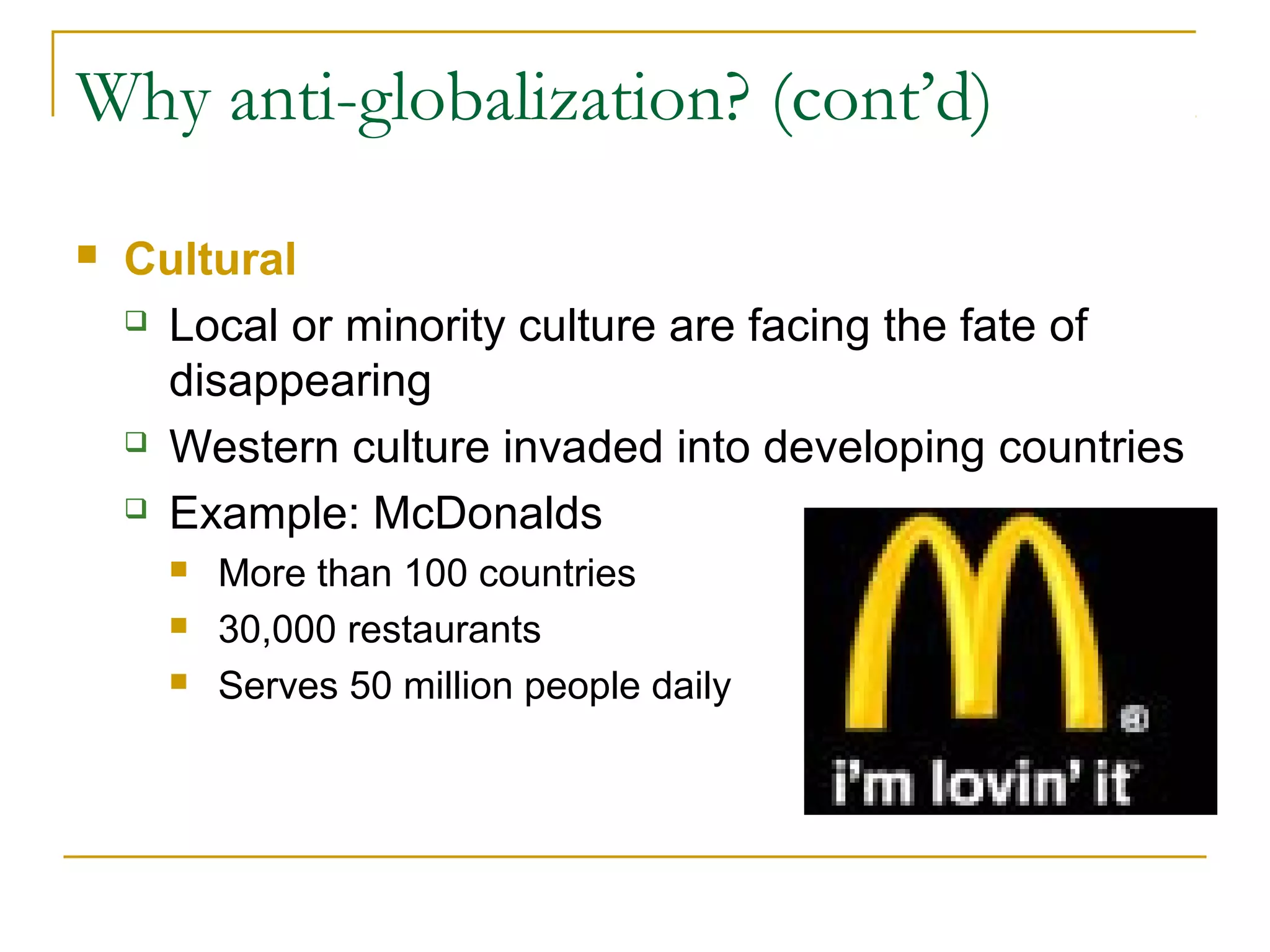 Why anti-globalization? (cont’d)
 Cultural
 Local or minority culture are facing the fate of
disappearing
 Western culture invaded into developing countries
 Example: McDonalds
 More than 100 countries
 30,000 restaurants
 Serves 50 million people daily
 
