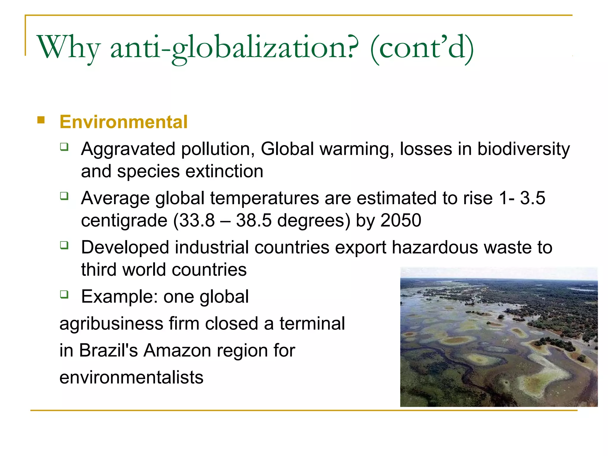 Why anti-globalization? (cont’d)
 Environmental
 Aggravated pollution, Global warming, losses in biodiversity
and species extinction
 Average global temperatures are estimated to rise 1- 3.5
centigrade (33.8 – 38.5 degrees) by 2050
 Developed industrial countries export hazardous waste to
third world countries
 Example: one global
agribusiness firm closed a terminal
in Brazil's Amazon region for
environmentalists
 