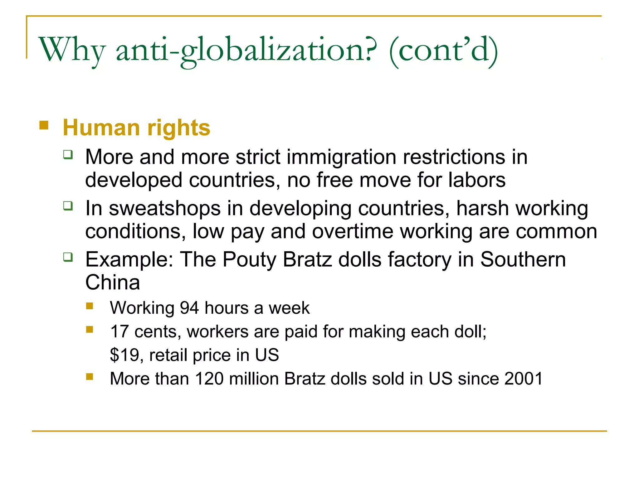 Why anti-globalization? (cont’d)
 Human rights
 More and more strict immigration restrictions in
developed countries, no free move for labors
 In sweatshops in developing countries, harsh working
conditions, low pay and overtime working are common
 Example: The Pouty Bratz dolls factory in Southern
China
 Working 94 hours a week
 17 cents, workers are paid for making each doll;
$19, retail price in US
 More than 120 million Bratz dolls sold in US since 2001
 