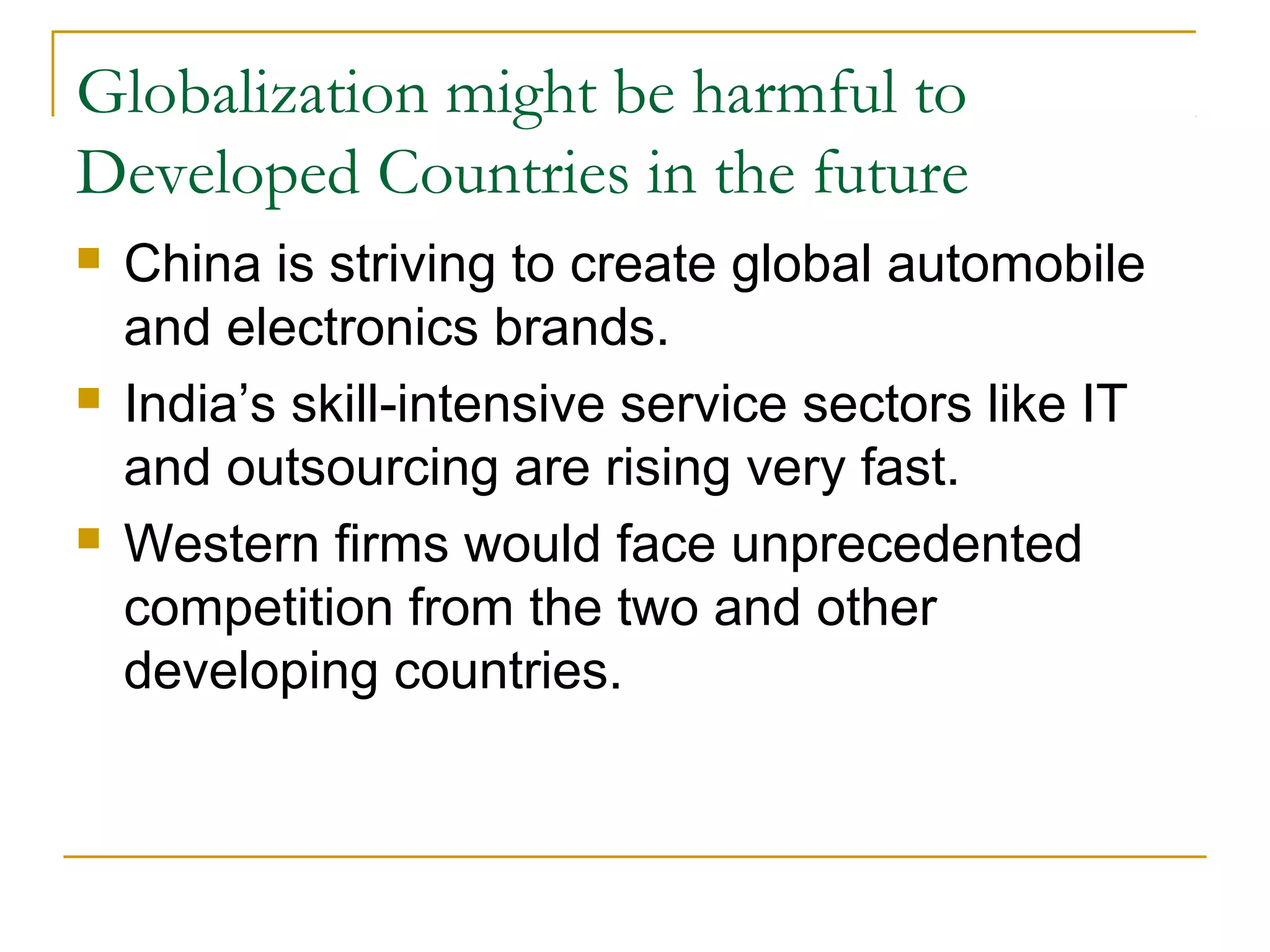 Globalization might be harmful to
Developed Countries in the future
 China is striving to create global automobile
and electronics brands.
 India’s skill-intensive service sectors like IT
and outsourcing are rising very fast.
 Western firms would face unprecedented
competition from the two and other
developing countries.
 