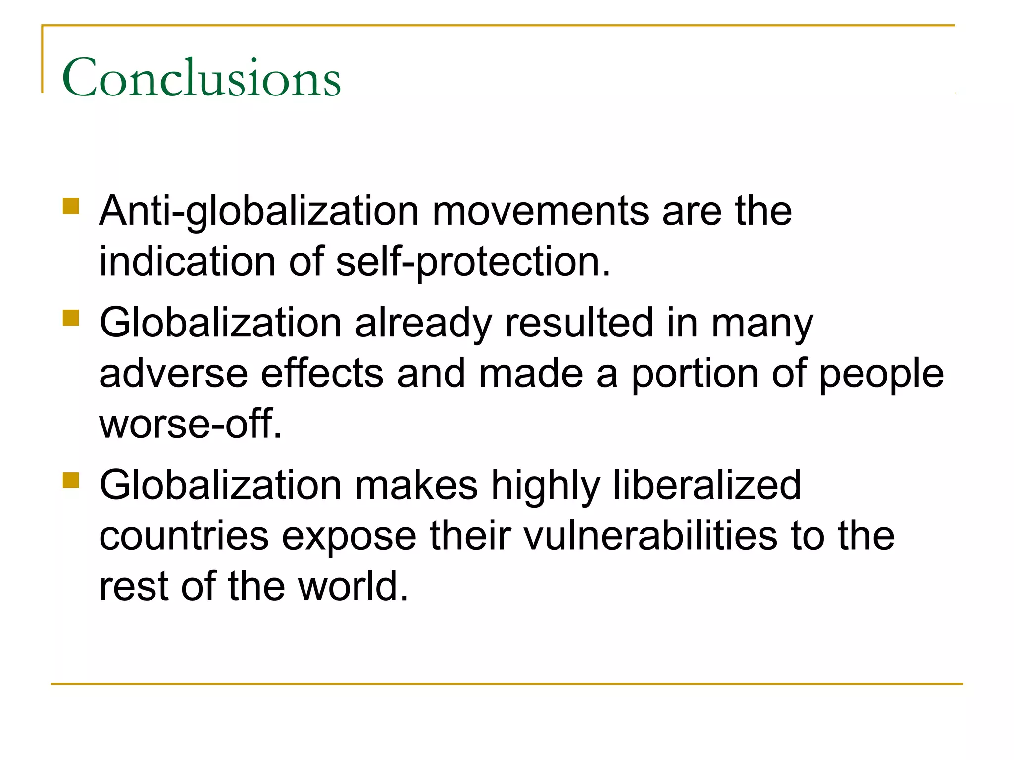 Conclusions
 Anti-globalization movements are the
indication of self-protection.
 Globalization already resulted in many
adverse effects and made a portion of people
worse-off.
 Globalization makes highly liberalized
countries expose their vulnerabilities to the
rest of the world.
 