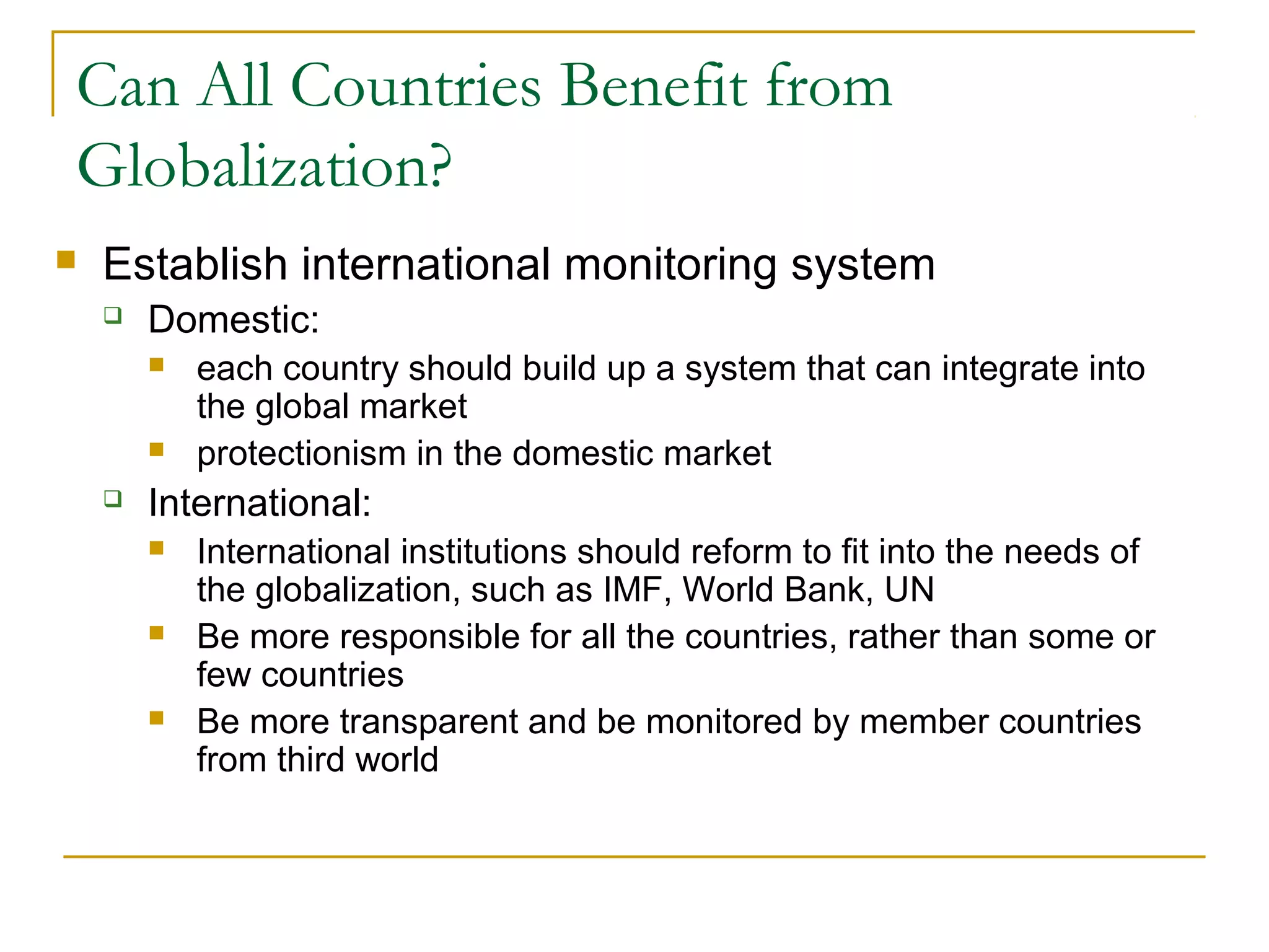 Can All Countries Benefit from
Globalization?
 Establish international monitoring system
 Domestic:
 each country should build up a system that can integrate into
the global market
 protectionism in the domestic market
 International:
 International institutions should reform to fit into the needs of
the globalization, such as IMF, World Bank, UN
 Be more responsible for all the countries, rather than some or
few countries
 Be more transparent and be monitored by member countries
from third world
 