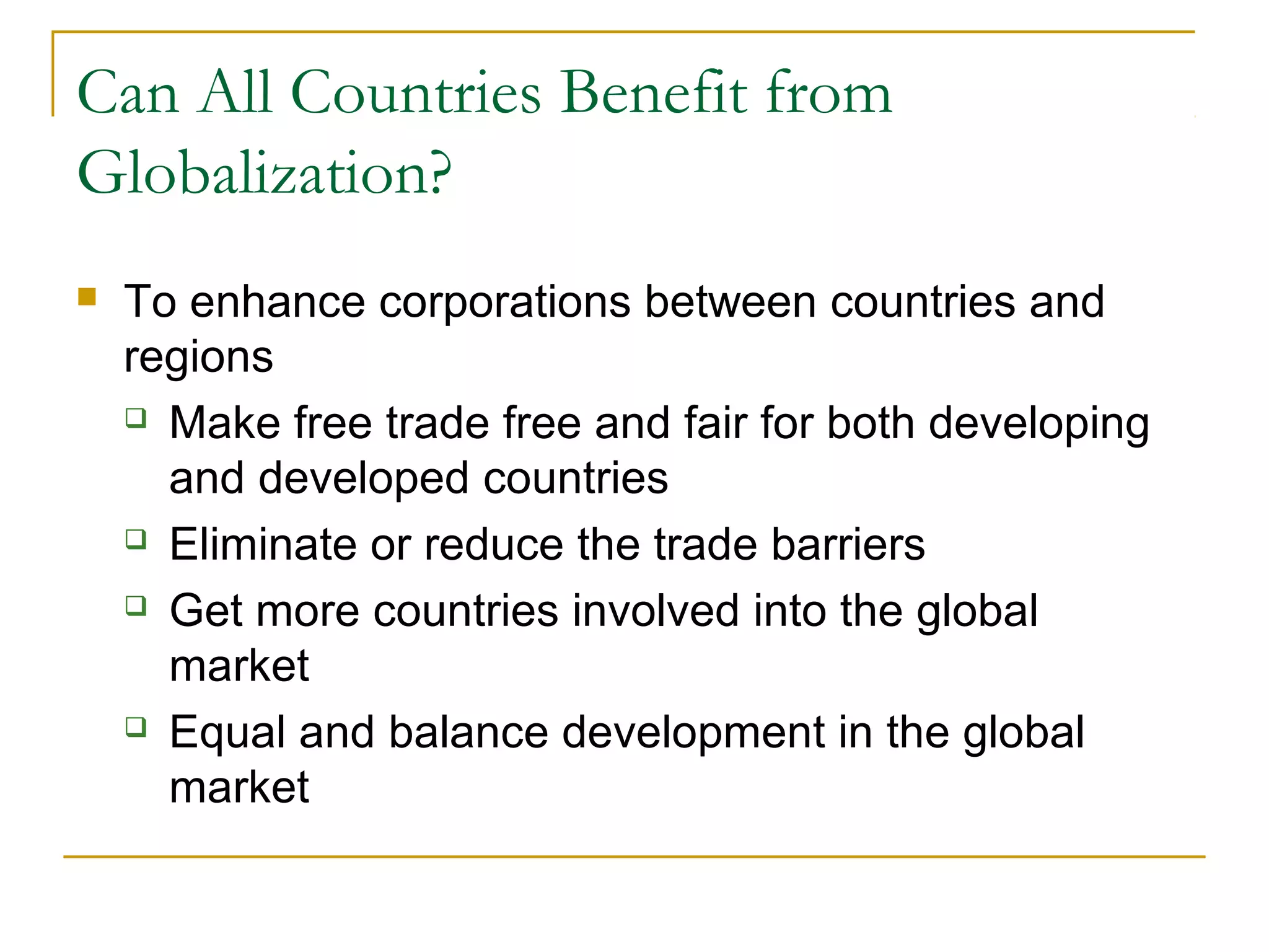 Can All Countries Benefit from
Globalization?
 To enhance corporations between countries and
regions
 Make free trade free and fair for both developing
and developed countries
 Eliminate or reduce the trade barriers
 Get more countries involved into the global
market
 Equal and balance development in the global
market
 