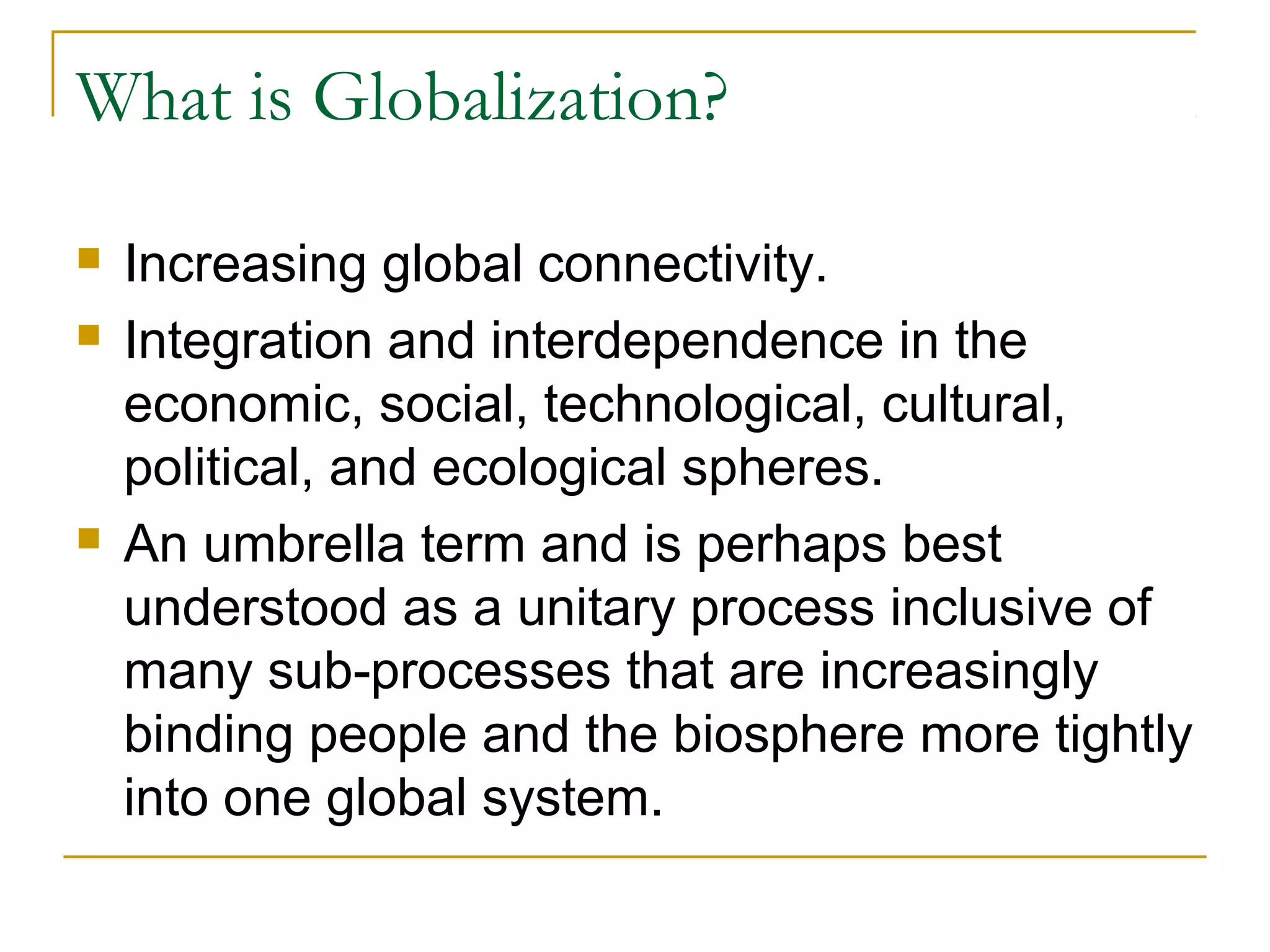 What is Globalization?
 Increasing global connectivity.
 Integration and interdependence in the
economic, social, technological, cultural,
political, and ecological spheres.
 An umbrella term and is perhaps best
understood as a unitary process inclusive of
many sub-processes that are increasingly
binding people and the biosphere more tightly
into one global system.
 