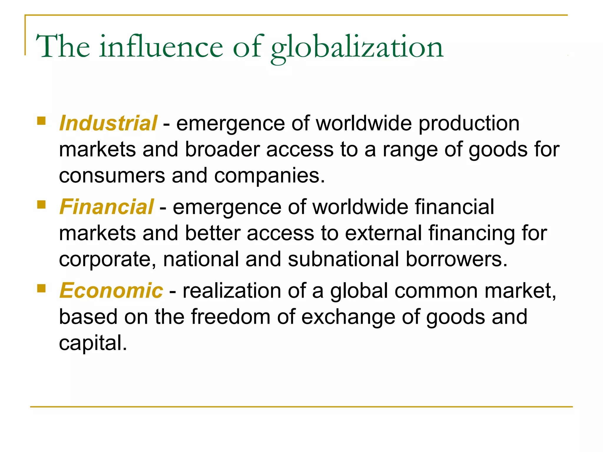 The influence of globalization
 Industrial - emergence of worldwide production
markets and broader access to a range of goods for
consumers and companies.
 Financial - emergence of worldwide financial
markets and better access to external financing for
corporate, national and subnational borrowers.
 Economic - realization of a global common market,
based on the freedom of exchange of goods and
capital.
 