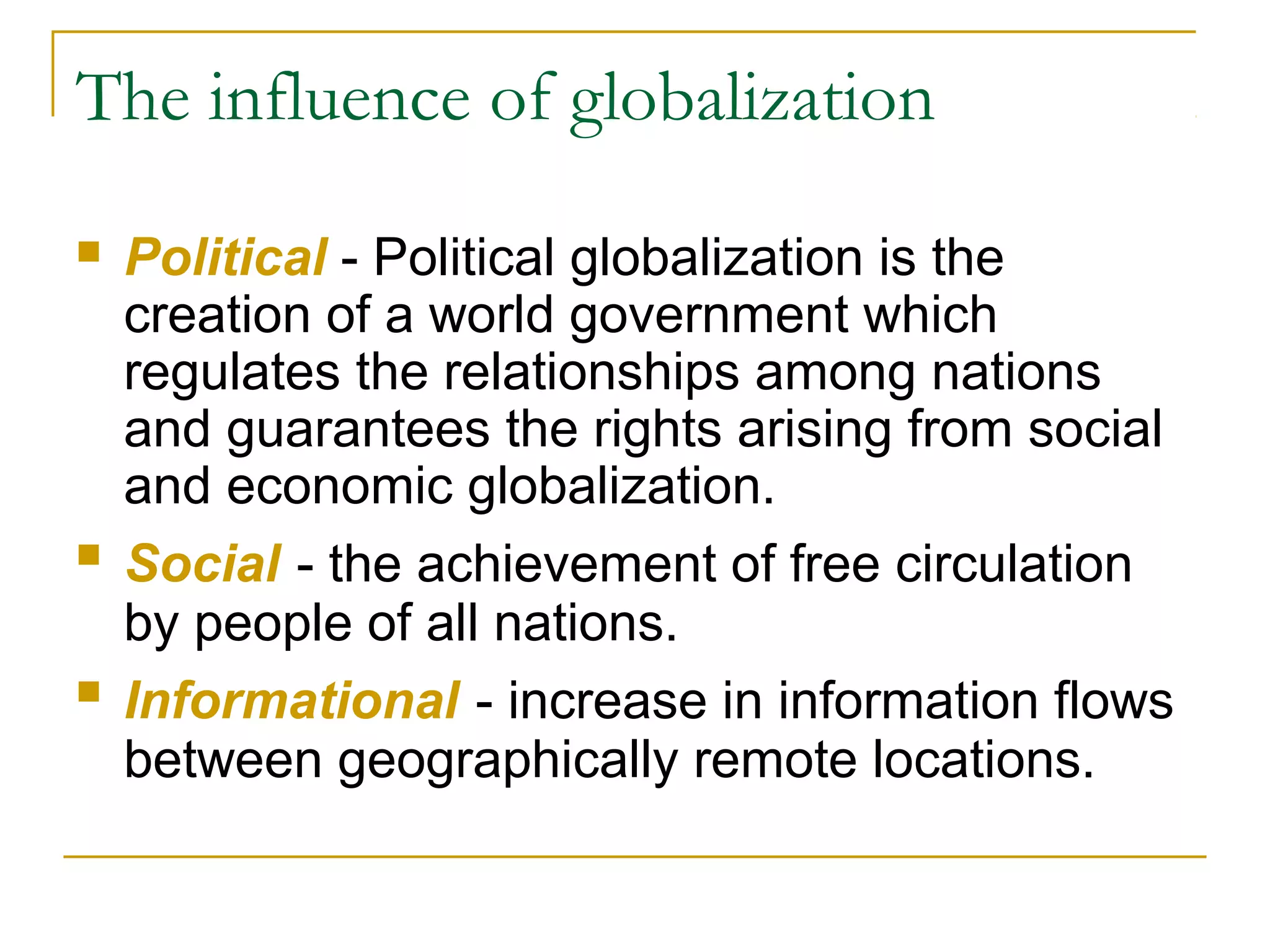 The influence of globalization
 Political - Political globalization is the
creation of a world government which
regulates the relationships among nations
and guarantees the rights arising from social
and economic globalization.
 Social - the achievement of free circulation
by people of all nations.
 Informational - increase in information flows
between geographically remote locations.
 