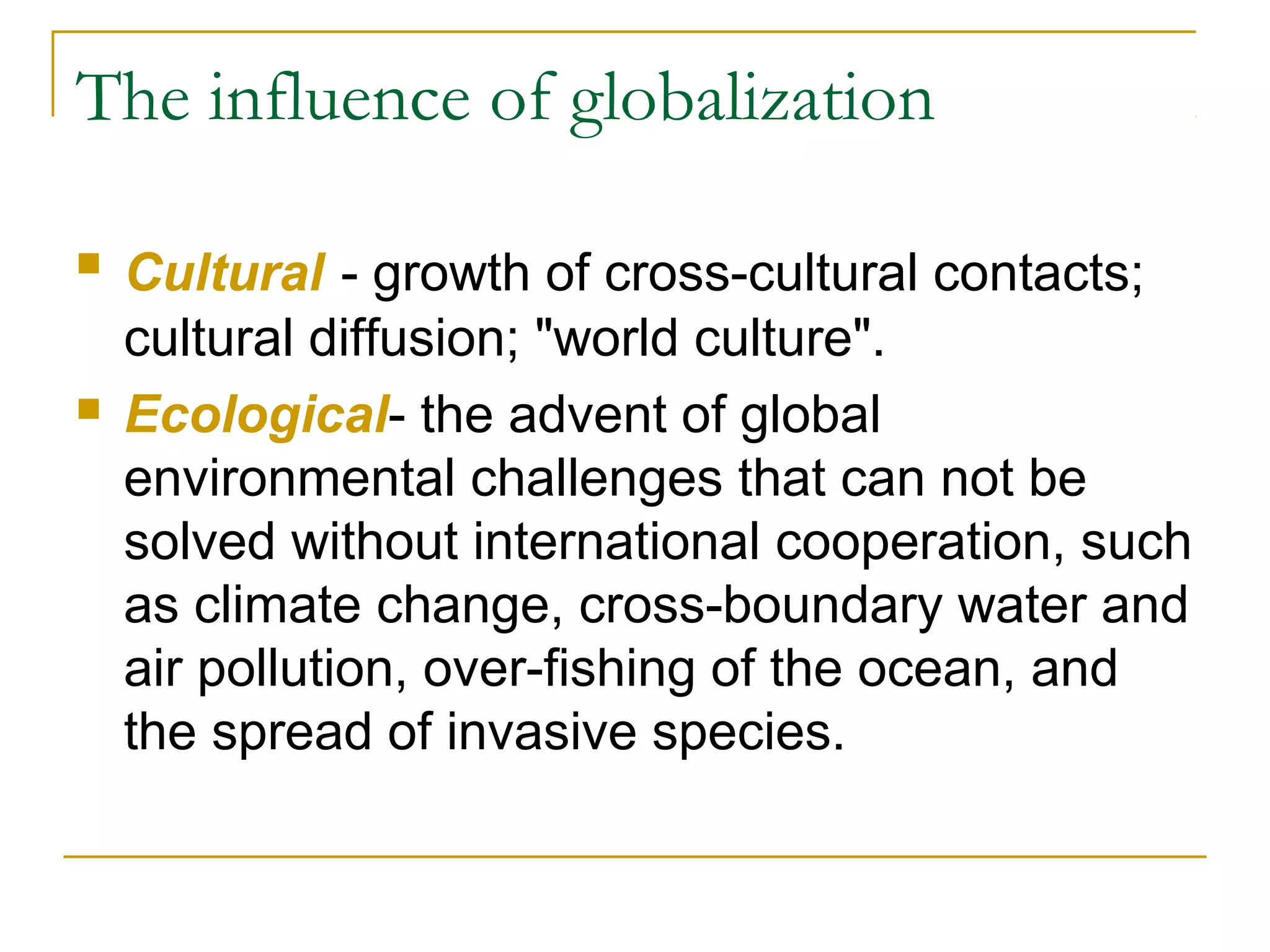 The influence of globalization
 Cultural - growth of cross-cultural contacts;
cultural diffusion; "world culture".
 Ecological- the advent of global
environmental challenges that can not be
solved without international cooperation, such
as climate change, cross-boundary water and
air pollution, over-fishing of the ocean, and
the spread of invasive species.
 