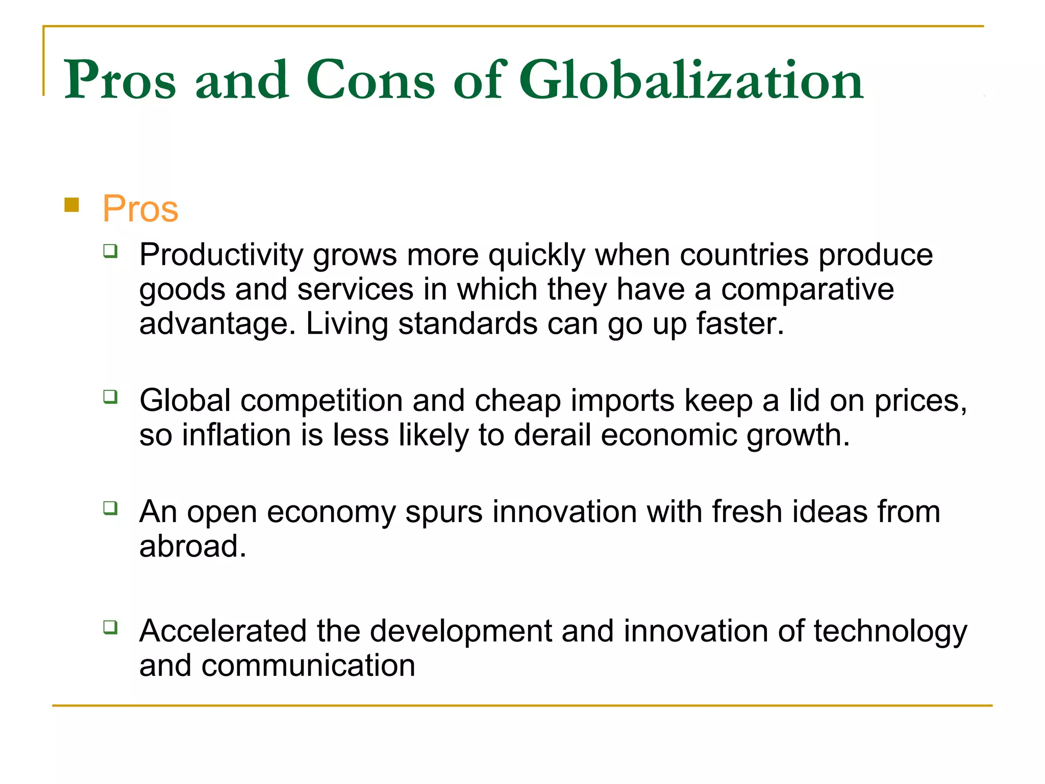 Pros and Cons of Globalization
 Pros
 Productivity grows more quickly when countries produce
goods and services in which they have a comparative
advantage. Living standards can go up faster.
 Global competition and cheap imports keep a lid on prices,
so inflation is less likely to derail economic growth.
 An open economy spurs innovation with fresh ideas from
abroad.
 Accelerated the development and innovation of technology
and communication
 