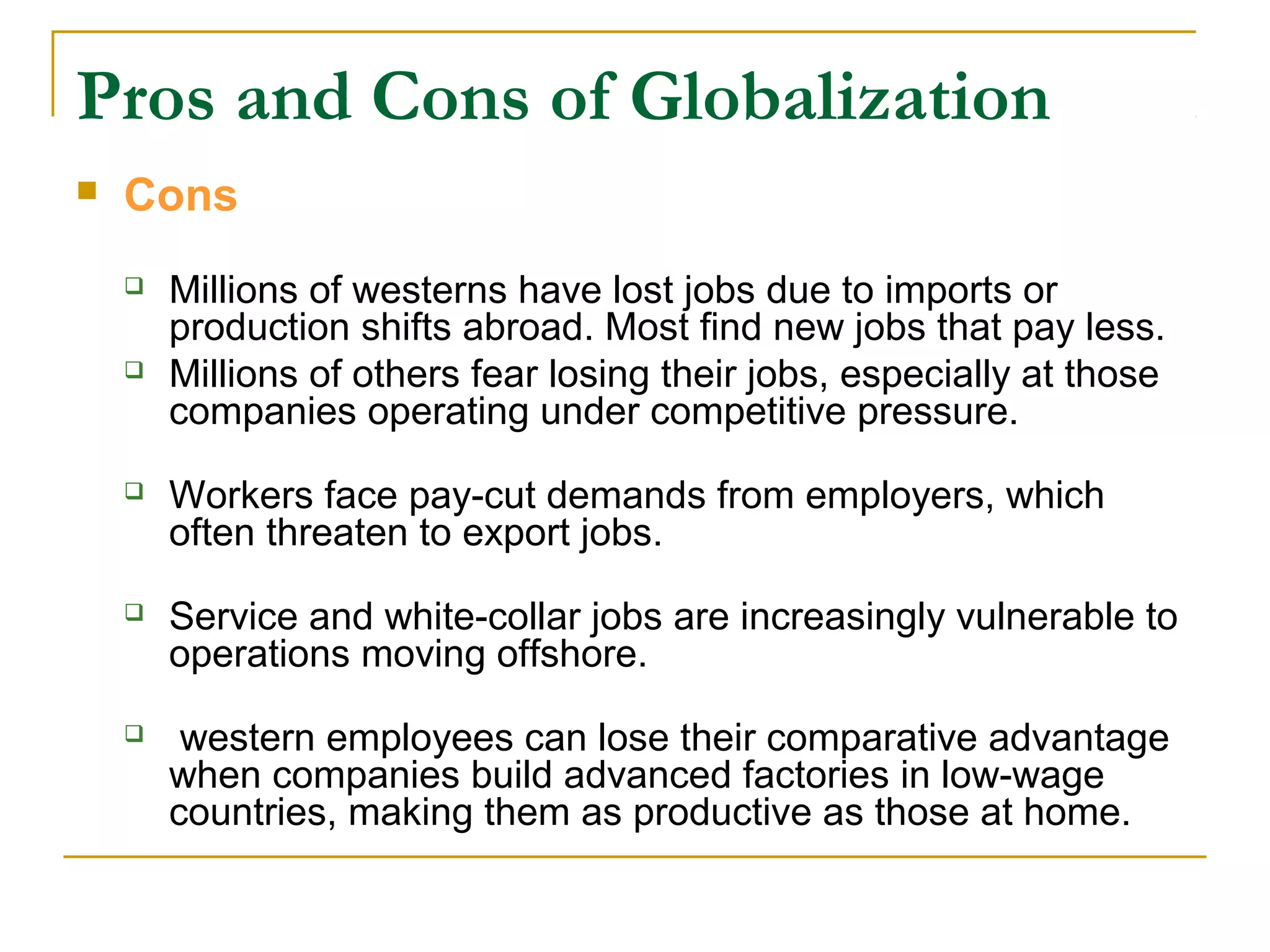 Pros and Cons of Globalization
 Cons
 Millions of westerns have lost jobs due to imports or
production shifts abroad. Most find new jobs that pay less.
 Millions of others fear losing their jobs, especially at those
companies operating under competitive pressure.
 Workers face pay-cut demands from employers, which
often threaten to export jobs.
 Service and white-collar jobs are increasingly vulnerable to
operations moving offshore.
 western employees can lose their comparative advantage
when companies build advanced factories in low-wage
countries, making them as productive as those at home.
 