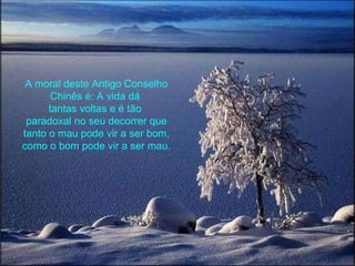 A moral deste Antigo Conselho Chinês é: A vida dá  tantas voltas e é tão  paradoxal no seu decorrer que tanto o mau pode vir a ser bom, como o bom pode vir a ser mau. 