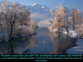 Na queda, o rapaz partiu uma perna. Pai, que desgraça, parti a perna. O pai, retomando a sua experiência e sabedoria, disse: Porque lhe chamas desgraça? Veremos o que nos traz o tempo. 