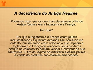 Podemos dizer que os que mais desejavam o fim do
Antigo Regime era a Inglaterra e a França.
Por quê?
Por que a Inglaterra e a França eram países
industrializados e queriam expandir seu comércio.No
entanto, muitas áreas eram colônias,o que impedia a
Inglaterra e a França de venderem seus produtos
porque as colônias só podiam vender e comprar da sua
Metrópole. O fim do regime possibilitaria a esses países
a venda de produtos nas colônias americanas.
A decadência do Antigo Regime
 