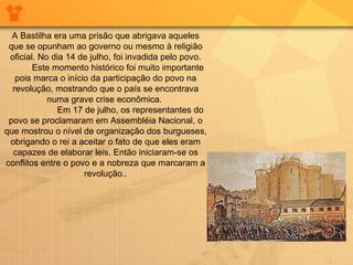 A Bastilha era uma prisão que abrigava aqueles
que se opunham ao governo ou mesmo à religião
oficial. No dia 14 de julho, foi invadida pelo povo.
Este momento histórico foi muito importante
pois marca o início da participação do povo na
revolução, mostrando que o país se encontrava
numa grave crise econômica.
Em 17 de julho, os representantes do
povo se proclamaram em Assembléia Nacional, o
que mostrou o nível de organização dos burgueses,
obrigando o rei a aceitar o fato de que eles eram
capazes de elaborar leis. Então iniciaram-se os
conflitos entre o povo e a nobreza que marcaram a
revolução..
 