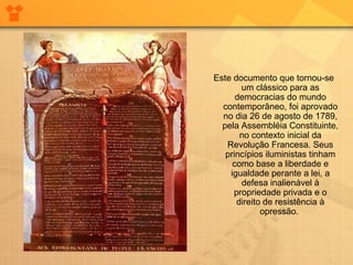 Este documento que tornou-se
um clássico para as
democracias do mundo
contemporâneo, foi aprovado
no dia 26 de agosto de 1789,
pela Assembléia Constituinte,
no contexto inicial da
Revolução Francesa. Seus
princípios iluministas tinham
como base a liberdade e
igualdade perante a lei, a
defesa inalienável à
propriedade privada e o
direito de resistência à
opressão.
 