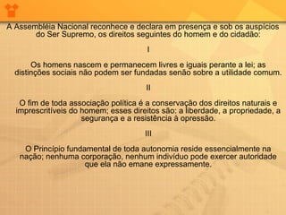 A Assembléia Nacional reconhece e declara em presença e sob os auspícios
do Ser Supremo, os direitos seguintes do homem e do cidadão:
I
Os homens nascem e permanecem livres e iguais perante a lei; as
distinções sociais não podem ser fundadas senão sobre a utilidade comum.
II
O fim de toda associação política é a conservação dos direitos naturais e
imprescritíveis do homem; esses direitos são: a liberdade, a propriedade, a
segurança e a resistência à opressão.
III
O Princípio fundamental de toda autonomia reside essencialmente na
nação; nenhuma corporação, nenhum indivíduo pode exercer autoridade
que ela não emane expressamente.
 