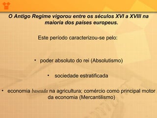 O Antigo Regime vigorou entre os séculos XVI a XVIII na
maioria dos países europeus.
Este período caracterizou-se pelo:
• poder absoluto do rei (Absolutismo)
• sociedade estratificada
• economia baseada na agricultura; comércio como principal motor
da economia (Mercantilismo)
 