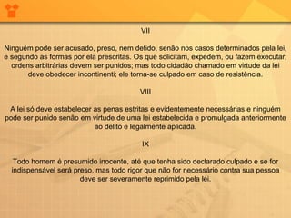 VII
Ninguém pode ser acusado, preso, nem detido, senão nos casos determinados pela lei,
e segundo as formas por ela prescritas. Os que solicitam, expedem, ou fazem executar,
ordens arbitrárias devem ser punidos; mas todo cidadão chamado em virtude da lei
deve obedecer incontinenti; ele torna-se culpado em caso de resistência.
VIII
A lei só deve estabelecer as penas estritas e evidentemente necessárias e ninguém
pode ser punido senão em virtude de uma lei estabelecida e promulgada anteriormente
ao delito e legalmente aplicada.
IX
Todo homem é presumido inocente, até que tenha sido declarado culpado e se for
indispensável será preso, mas todo rigor que não for necessário contra sua pessoa
deve ser severamente reprimido pela lei.
 