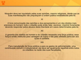 X
Ninguém deve ser inquietado pelas suas opiniões, mesmo religiosas, desde que as
suas manifestações não prejudiquem a ordem pública estabelecida pela lei.
XI
A livre comunicação das opiniões e dos pensamentos é um dos direitos mais
preciosos do homem; todo o cidadão pode então falar, escrever, imprimir livremente;
devendo responder pelos abusos desta liberdade em casos determinados pela lei.
XII
A garantia dos direitos do homem e do cidadão necessita uma força pública; essa
força é então instituída para vantagem de todos e não pela utilidade particular aos
quais é confiada.
XIII
Para manutenção da força pública e para os gastos de administração, uma
contribuição comum é indispensável; ela deve ser igualmente repartida entre todos
os cidadãos na razão das suas faculdades.
 