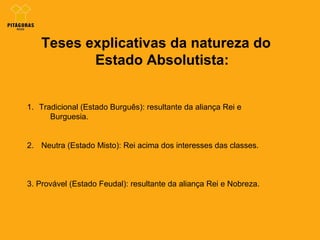 Teses explicativas da natureza do
Estado Absolutista:
1. Tradicional (Estado Burguês): resultante da aliança Rei e
Burguesia.
2. Neutra (Estado Misto): Rei acima dos interesses das classes.
3. Provável (Estado Feudal): resultante da aliança Rei e Nobreza.
 